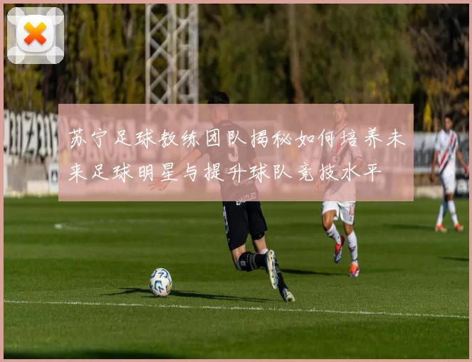 苏宁足球教练团队揭秘如何培养未来足球明星与提升球队竞技水平