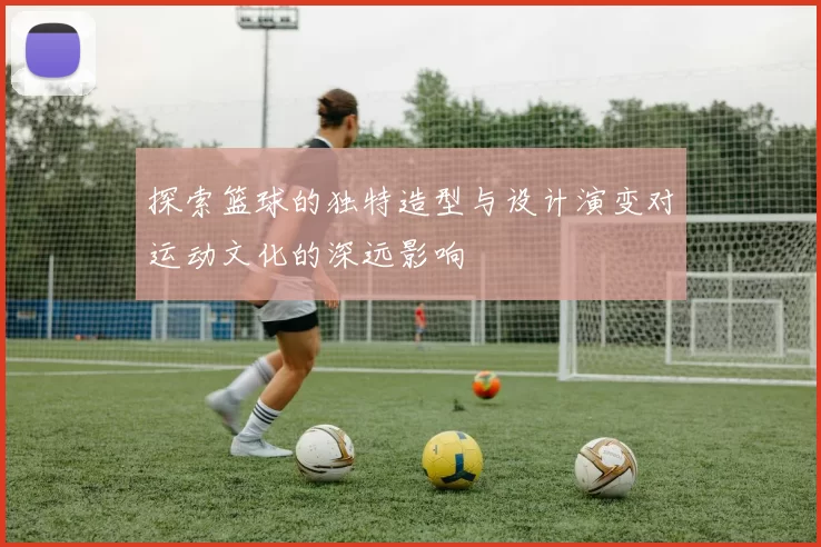 探索篮球的独特造型与设计演变对运动文化的深远影响