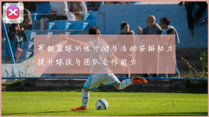 寒假篮球训练计划与活动安排助力提升球技与团队合作能力
