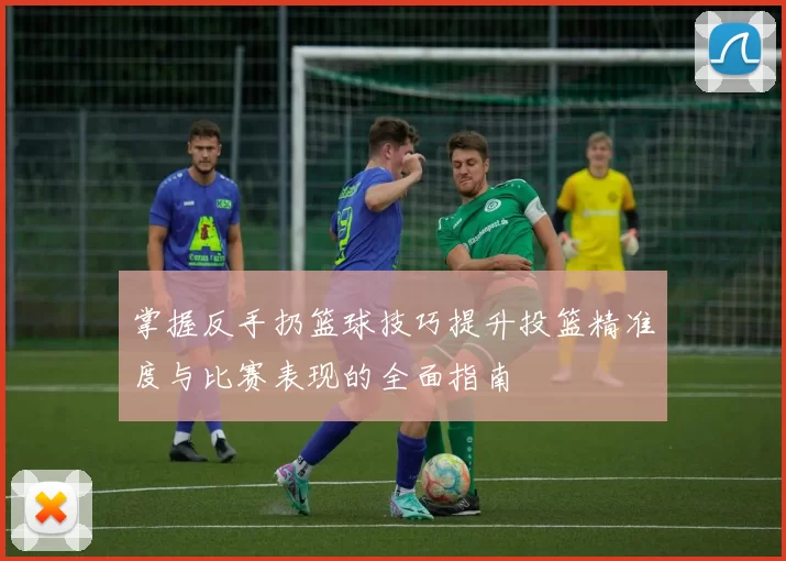 掌握反手扔篮球技巧提升投篮精准度与比赛表现的全面指南